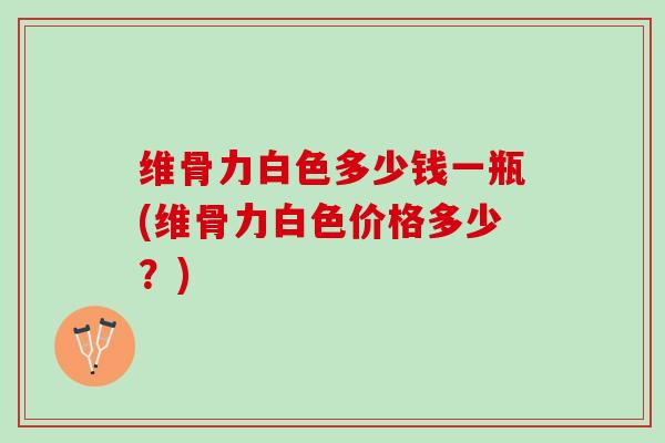 维骨力白色多少钱一瓶(维骨力白色价格多少？)