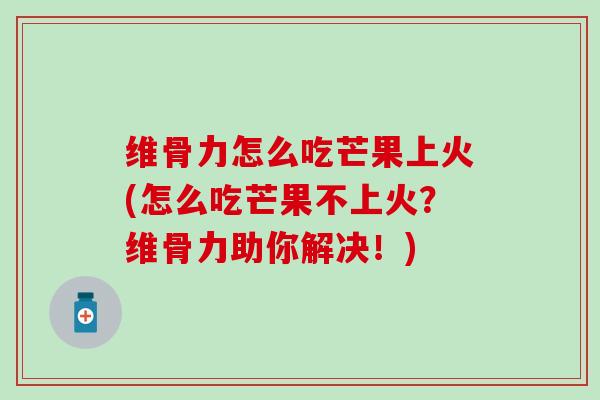 维骨力怎么吃芒果上火(怎么吃芒果不上火？维骨力助你解决！)