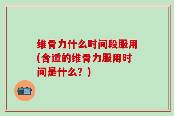 维骨力什么时间段服用(合适的维骨力服用时间是什么？)