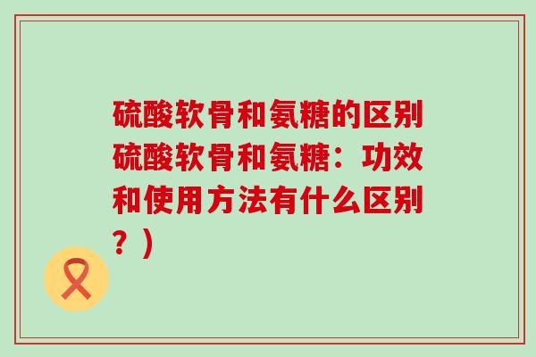 硫酸软骨和氨糖的区别硫酸软骨和氨糖：功效和使用方法有什么区别？)