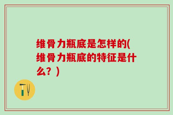 维骨力瓶底是怎样的(维骨力瓶底的特征是什么？)