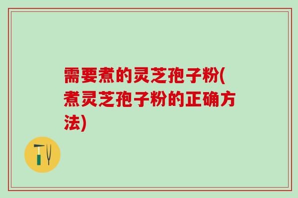 需要煮的灵芝孢子粉(煮灵芝孢子粉的正确方法)