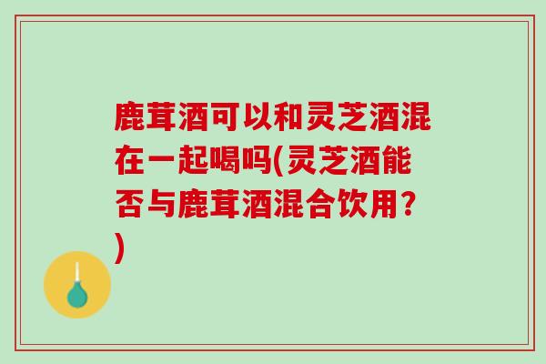 鹿茸酒可以和灵芝酒混在一起喝吗(灵芝酒能否与鹿茸酒混合饮用？)