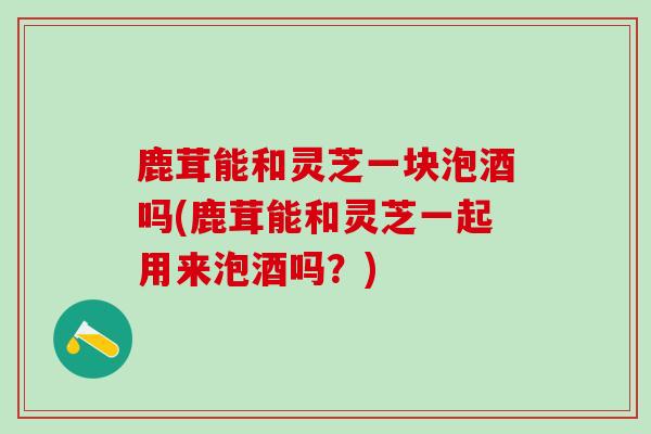 鹿茸能和灵芝一块泡酒吗(鹿茸能和灵芝一起用来泡酒吗？)