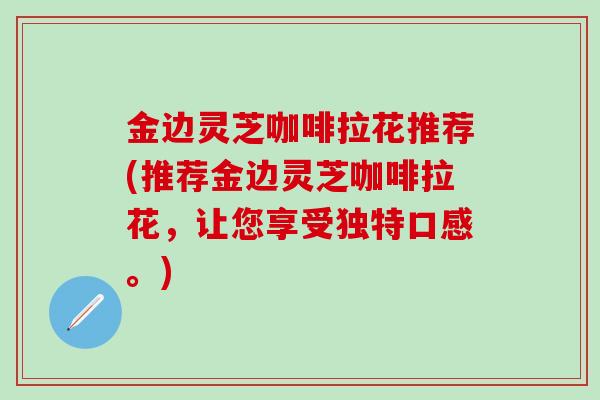 金边灵芝咖啡拉花推荐(推荐金边灵芝咖啡拉花，让您享受独特口感。)