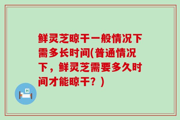 鲜灵芝晾干一般情况下需多长时间(普通情况下，鲜灵芝需要多久时间才能晾干？)