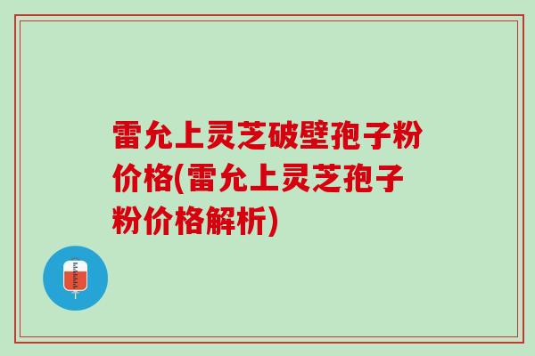 雷允上灵芝破壁孢子粉价格(雷允上灵芝孢子粉价格解析)