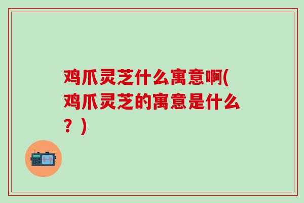 鸡爪灵芝什么寓意啊(鸡爪灵芝的寓意是什么？)