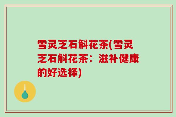 雪灵芝石斛花茶(雪灵芝石斛花茶：滋补健康的好选择)