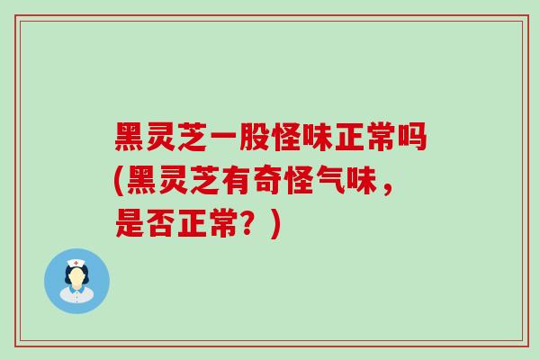 黑灵芝一股怪味正常吗(黑灵芝有奇怪气味，是否正常？)