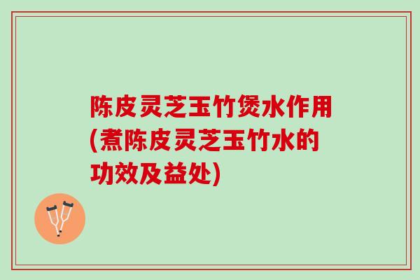 陈皮灵芝玉竹煲水作用(煮陈皮灵芝玉竹水的功效及益处)