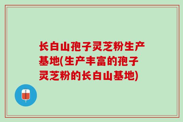 长白山孢子灵芝粉生产基地(生产丰富的孢子灵芝粉的长白山基地)
