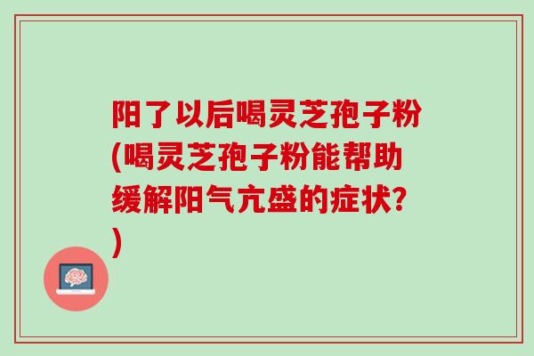 阳了以后喝灵芝孢子粉(喝灵芝孢子粉能帮助缓解阳气亢盛的症状？)