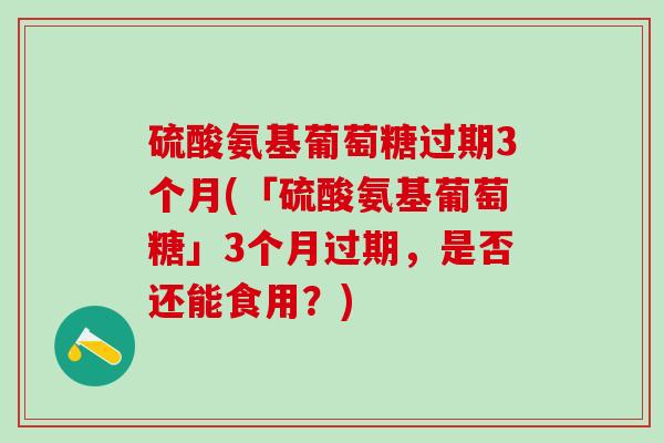 硫酸氨基葡萄糖过期3个月(「硫酸氨基葡萄糖」3个月过期，是否还能食用？)