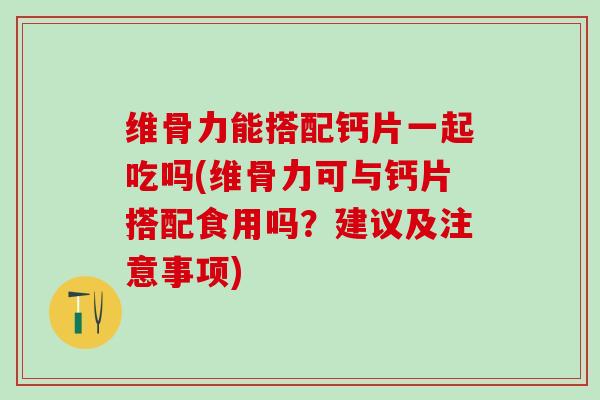 维骨力能搭配钙片一起吃吗(维骨力可与钙片搭配食用吗？建议及注意事项)
