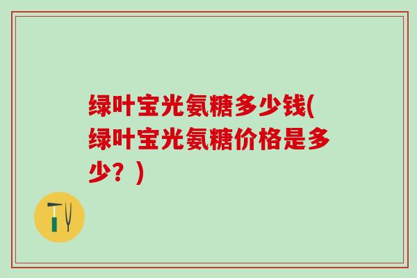 绿叶宝光氨糖多少钱(绿叶宝光氨糖价格是多少？)