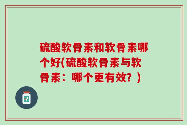 硫酸软骨素和软骨素哪个好(硫酸软骨素与软骨素：哪个更有效？)