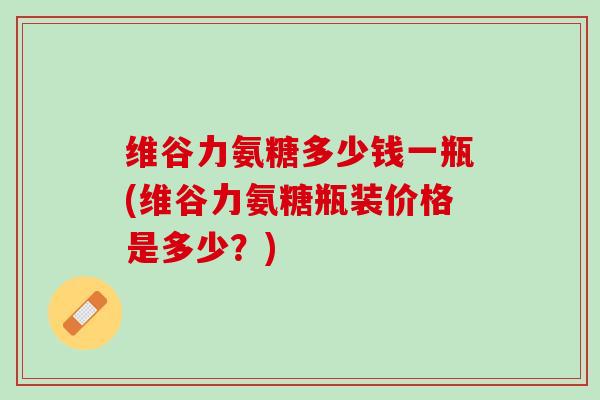 维谷力氨糖多少钱一瓶(维谷力氨糖瓶装价格是多少？)