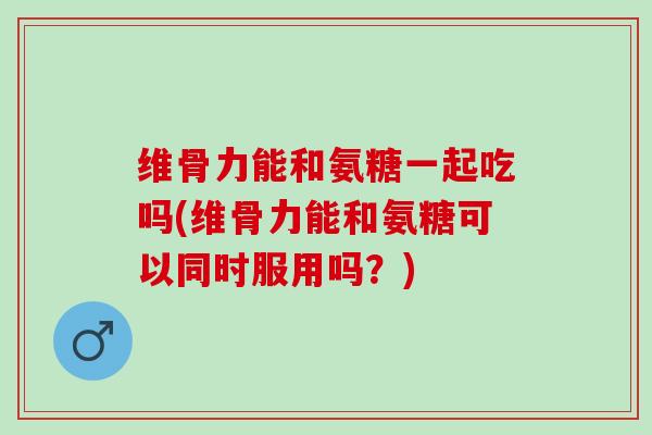 维骨力能和氨糖一起吃吗(维骨力能和氨糖可以同时服用吗？)