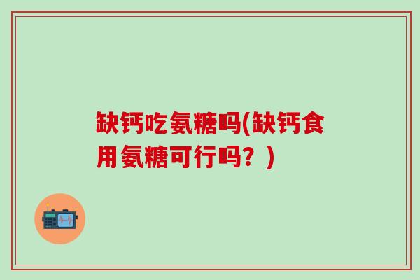 缺钙吃氨糖吗(缺钙食用氨糖可行吗？)