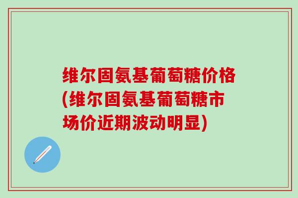 维尔固氨基葡萄糖价格(维尔固氨基葡萄糖市场价近期波动明显)