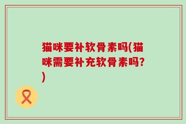 猫咪要补软骨素吗(猫咪需要补充软骨素吗？)