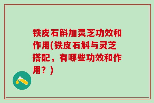 铁皮石斛加灵芝功效和作用(铁皮石斛与灵芝搭配，有哪些功效和作用？)