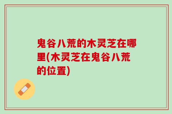 鬼谷八荒的木灵芝在哪里(木灵芝在鬼谷八荒的位置)