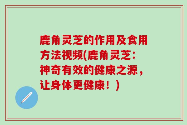 鹿角灵芝的作用及食用方法视频(鹿角灵芝：神奇有效的健康之源，让身体更健康！)