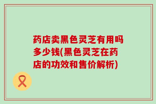 药店卖黑色灵芝有用吗多少钱(黑色灵芝在药店的功效和售价解析)