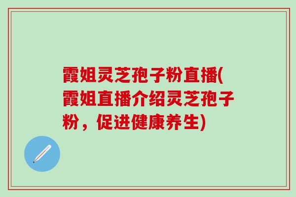 霞姐灵芝孢子粉直播(霞姐直播介绍灵芝孢子粉，促进健康养生)
