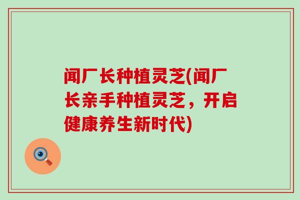 闻厂长种植灵芝(闻厂长亲手种植灵芝，开启健康养生新时代)