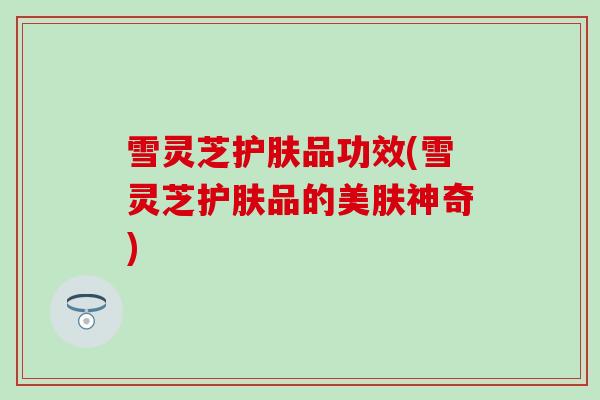雪灵芝护肤品功效(雪灵芝护肤品的美肤神奇)