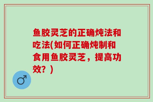 鱼胶灵芝的正确炖法和吃法(如何正确炖制和食用鱼胶灵芝，提高功效？)