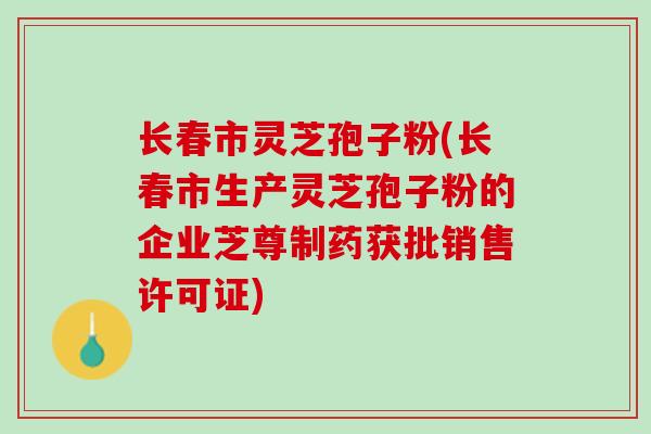 长春市灵芝孢子粉(长春市生产灵芝孢子粉的企业芝尊制药获批销售许可证)