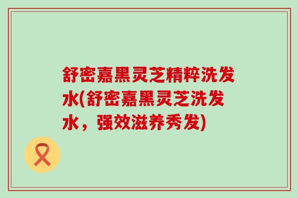 舒密嘉黑灵芝精粹洗发水(舒密嘉黑灵芝洗发水，强效滋养秀发)