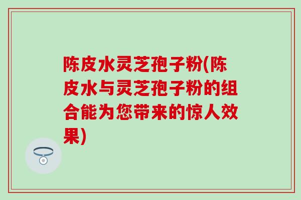 陈皮水灵芝孢子粉(陈皮水与灵芝孢子粉的组合能为您带来的惊人效果)
