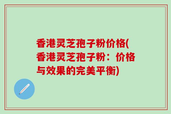 香港灵芝孢子粉价格(香港灵芝孢子粉：价格与效果的完美平衡)