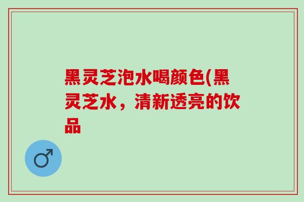 黑灵芝泡水喝颜色(黑灵芝水，清新透亮的饮品