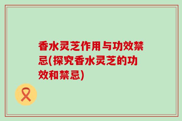 香水灵芝作用与功效禁忌(探究香水灵芝的功效和禁忌)