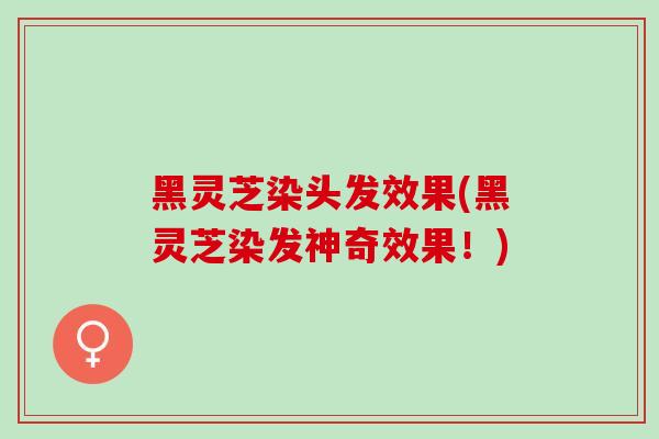 黑灵芝染头发效果(黑灵芝染发神奇效果！)