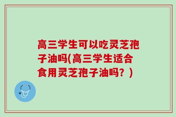 高三学生可以吃灵芝孢子油吗(高三学生适合食用灵芝孢子油吗？)