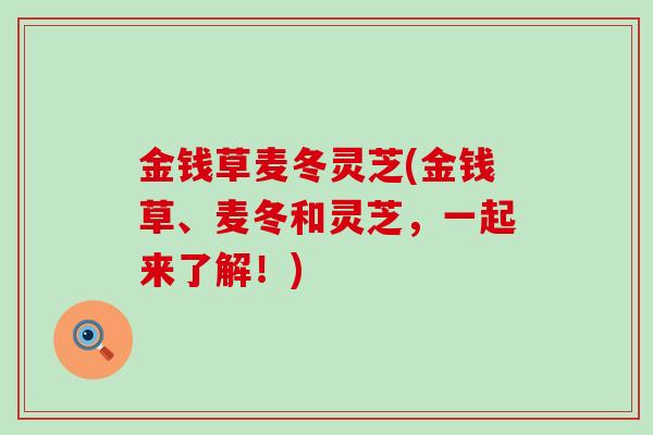金钱草麦冬灵芝(金钱草、麦冬和灵芝，一起来了解！)