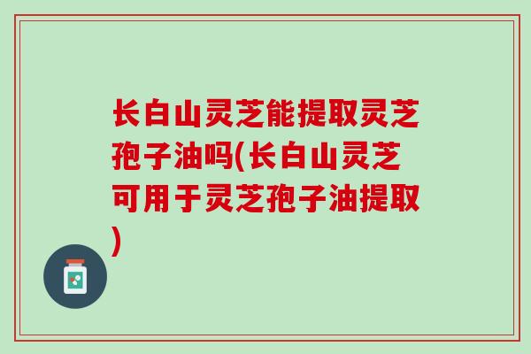 长白山灵芝能提取灵芝孢子油吗(长白山灵芝可用于灵芝孢子油提取)