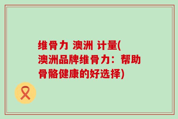 维骨力 澳洲 计量(澳洲品牌维骨力：帮助骨骼健康的好选择)