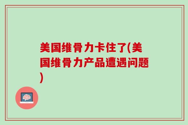 美国维骨力卡住了(美国维骨力产品遭遇问题)