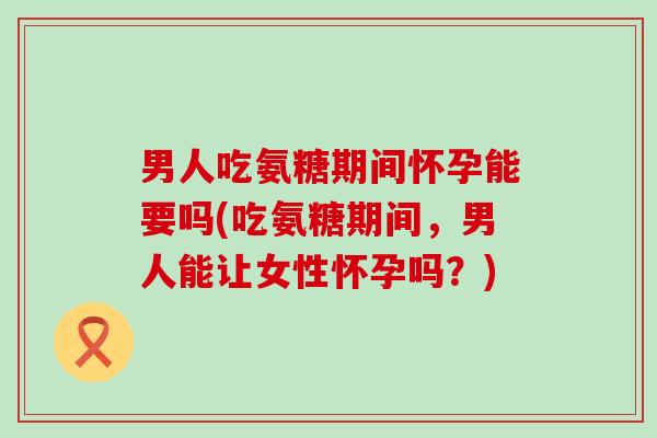 男人吃氨糖期间怀孕能要吗(吃氨糖期间，男人能让女性怀孕吗？)