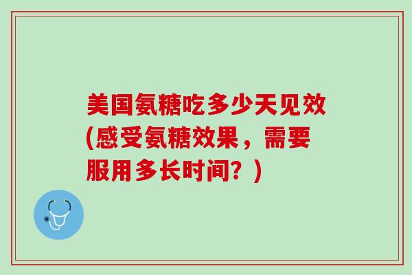 美国氨糖吃多少天见效(感受氨糖效果，需要服用多长时间？)