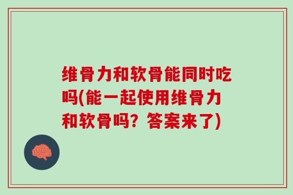 维骨力和软骨能同时吃吗(能一起使用维骨力和软骨吗？答案来了)