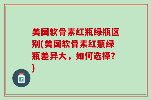 美国软骨素红瓶绿瓶区别(美国软骨素红瓶绿瓶差异大，如何选择？)